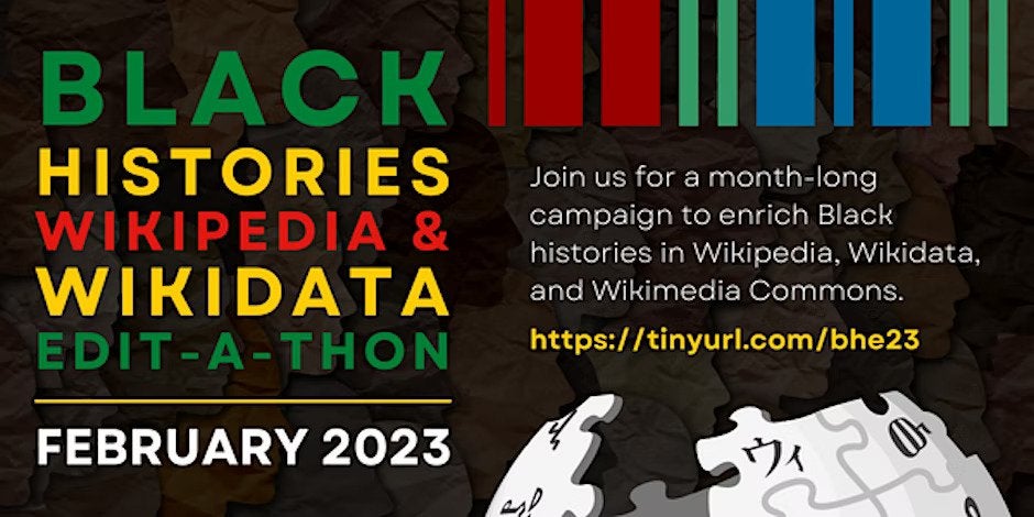 Black histories wikipedia and wikidata edit-a-thon. February 2023. Join us for a month-long campaign to enrich Black histories in Wikipedia, Wikidata, and Wikimedia Commons https://tinyurl.com/bhe23