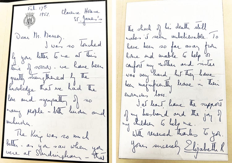 Text reads Feb 17th, 1952 Clarence House St. James. Dear Mr. Massey. I was so touched by your letter to me at this time of sorrow. we have been greatly strengthened by the knowledge that we had the love and sympathy of so many people - both [illegible] and [illegible]. The King was so much better - as you saw when you were at Sandringham - that the shock of his death still makes it seem unbelievable. to have been so far away from home and unable to help or comfort my mother and sister was very hard, but they have been been magnificently brave in their enormous loss. I at least have the support of my husband and the joy of my children to help me. With renewed thanks to you. yours sincerely Elizabeth R. 